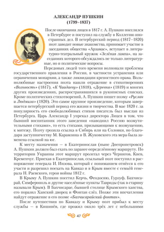 47
АЛЕКСАНДР ПУШКИН
(1799–1837)
После окончания лицея в 1817 г. А. Пушкин поселился
в Петербурге и поступил на службу в Коллегию ино
странных дел. В петербургский период (1817–1820)
поэт заводит новые знакомства, принимает участие в
заседаниях общества «Арзамас», вступает в литера
турно театральный кружок «Зелёная лампа», на за
седаниях которого обсуждались не только литератур
ные, но и политические вопросы.
Передовых людей того времени волновали проблемы
государственного правления в России, в частности устранения или
ограничения монархии, а также ликвидации крепостного права. Воль
нолюбивые настроения поэта нашли отражение в стихотворениях
«Вольность» (1817), «К Чаадаеву» (1818), «Деревня» (1819) и многих
других произведениях, распространявшихся в рукописных списках.
Кроме политических стихотворений, А. Пушкин пишет поэму «Руслан
и Людмила» (1820). Это самое крупное произведение, которым завер
шается петербургский период его жизни и творчества. В мае 1820 г. за
популярность его свободолюбивых стихов писатель был выслан из
Петербурга. Царь Александр І упрекал директора Лицея в том, что
бывший воспитанник этого заведения «наводнил Россию возмути
тельными стихами», то есть стихами, призывающими к возмущению,
к мятежу. Поэту грозила ссылка в Сибирь или на Соловки, но благо
даря заступничеству М. Карамзина и В. Жуковского эта мера была за
менена ссылкой на юг.
К месту назначения — в Екатеринослав (ныне Днепропетровск)
А. Пушкин должен был ехать по заранее определённому маршруту. По
территории Украины этот маршрут пролегал через Чернигов, Киев,
Кременчуг. Приехав в Екатеринослав, ссыльный поэт поступил в рас
поряжение генерала И. Инзова, который с пониманием отнёсся к его
участи и разрешил поехать на Кавказ и в Крым вместе с семьёй гене
рала Н. Раевского, героя войны 1812 г.
В Крыму А. Пушкин посетил Керчь, Феодосию, Гурзуф, Бахчиса
рай, Симферополь и другие населённые пункты Тавриды (так в старину
называли Крым). В Бахчисарае, бывшей столице Крымского ханства,
его поразил Ханский дворец и Фонтан слёз. Позже эти впечатления
найдут отражение в его поэме «Бахчисарайский фонтан».
После путешествия по Кавказу и Крыму поэт прибыл к месту
службы — в Кишинёв, где прожил около трёх лет с небольшими
 