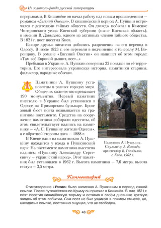 перерывами. В Кишинёве он начал работу над новым произведением —
романом «Евгений Онегин». В кишинёвский период А. Пушкин встре
чался с деятелями тайных обществ. Он дважды побывал в Каменке
Чигиринского уезда Киевской губернии (ныне Киевская область),
в имении В. Давыдова, одного из активных членов тайного общества.
В 1821 г. поет посетил Киев.
Вскоре друзья писателя добились разрешения на его перевод в
Одессу. В июле 1823 г. его перевели в подчинение к генералу М. Во
ронцову. В романе «Евгений Онегин» он напишет об этом городе:
«Там всё Европой дышит, веет…»
Пребывая в Украине, А. Пушкин совершил 22 поездки по её терри
тории. Его интересовала украинская история, памятники старины,
фольклор, народные обычаи.
Памятники А. Пушкину уста
новлены в разных городах мира.
Общее их количество превышает
190 монументов. Первый памятник
писателю в Украине был установлен в
Одессе на Приморском бульваре. Брон
зовый бюст поэта возвышается на гра
нитном постаменте. Средства на соору
жение памятника собирали одесситы, об
этом свидетельствует надпись на памят
нике — «А. С. Пушкину жители Одессы»,
а с обратной стороны дата — 1888 г.
В Киеве один из памятников А. Пуш
кину находится у входа в Пушкинский
парк. На постаменте памятника высечена
надпись: «Пушкину Александру Серге
евичу — украинский народ». Этот памят
ник был установлен в 1962 г. Высота памятника — 7,6 метра, высота
статуи — 3,5 метра.
Стихотворение «Узник» было написано А. Пушкиным в период южной
ссылки. После путешествия по Крыму он приехал в Кишинёв. В мае 1821 г.
поэт посетил кишинёвскую тюрьму и оставил в своём дневнике краткую
запись об этом событии. Сам поэт не был узником в прямом смысле, но,
находясь в ссылке, постоянно ощущал, что не свободен.
48
Памятник А. Пушкину.
Скульптор А. Ковалёв,
архитектор В. Гнездилов.
г. Киев, 1962 г.
Из золотого фонда русской литературы
 