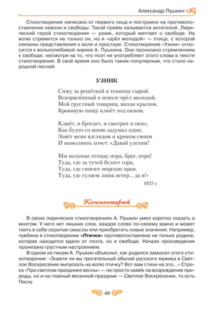 49
Стихотворение написано от первого лица и построено на противопо
ставлении неволи и свободы. Такой приём называется антитезой. Лири
ческий герой стихотворения — узник, который мечтает о свободе. На
волю стремится не только он, но и «орёл молодой» — птица, с которой
связаны представления о воле и просторе. Стихотворение «Узник» отно
сится к вольнолюбивой лирике А. Пушкина. Оно пронизано стремлением
к свободе, несмотря на то, что поэт не употребляет этого слова в тексте
стихотворения. В своё время оно было таким популярным, что стало на
родной песней.
УЗНИК
Сижу за решёткой в темнице сырой.
Вскормлённый в неволе орёл молодой,
Мой грустный товарищ, махая крылом,
Кровавую пищу клюёт под окном,
Клюёт, и бросает, и смотрит в окно,
Как будто со мною задумал одно;
Зовёт меня взглядом и криком своим
И вымолвить хочет: «Давай улетим!
Мы вольные птицы; пора, брат, пора!
Туда, где за тучей белеет гора,
Туда, где синеют морские края,
Туда, где гуляем лишь ветер... да я!»
1822 г.
В своих лирических стихотворениях А. Пушкин умел коротко сказать о
многом. У него нет лишних слов, каждое слово по своему важно и может
таить в себе скрытые смыслы или приобретать новые значения. Например,
чужбина в стихотворении «Птичка» противопоставлена не только родине,
которая находится вдали от поэта, но и свободе. Начало произведения
пронизано грустным настроением.
В одном из писем А. Пушкин объяснил, как родился замысел этого сти
хотворения: «Знаете ли вы трогательный обычай русского мужика в Свет
лое Воскресение выпускать на волю птичку? Вот вам стихи на это…» Стро
ка «При светлом празднике весны» — не просто намёк на возрождение при
роды, но и на главный весенний праздник — Светлое Воскресение, то есть
Пасху.
Александр Пушкин
 
