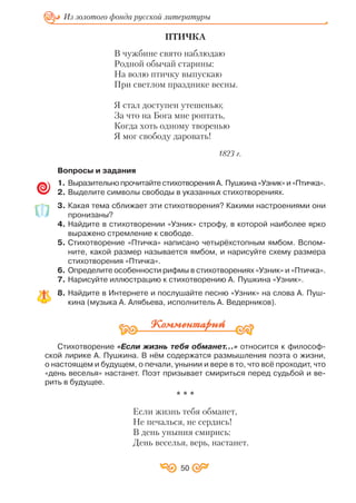 ПТИЧКА
В чужбине свято наблюдаю
Родной обычай старины:
На волю птичку выпускаю
При светлом празднике весны.
Я стал доступен утешенью;
За что на Бога мне роптать,
Когда хоть одному творенью
Я мог свободу даровать!
1823 г.
Вопросы и задания
1. Выразительно прочитайте стихотворения А. Пушкина «Узник» и «Птичка».
2. Выделите символы свободы в указанных стихотворениях.
3. Какая тема сближает эти стихотворения? Какими настроениями они
пронизаны?
4. Найдите в стихотворении «Узник» строфу, в которой наиболее ярко
выражено стремление к свободе.
5. Стихотворение «Птичка» написано четырёхстопным ямбом. Вспом
ните, какой размер называется ямбом, и нарисуйте схему размера
стихотворения «Птичка».
6. Определите особенности рифмы в стихотворениях «Узник» и «Птичка».
7. Нарисуйте иллюстрацию к стихотворению А. Пушкина «Узник».
8. Найдите в Интернете и послушайте песню «Узник» на слова А. Пуш
кина (музыка А. Алябьева, исполнитель А. Ведерников).
Стихотворение «Если жизнь тебя обманет…» относится к философ
ской лирике А. Пушкина. В нём содержатся размышления поэта о жизни,
о настоящем и будущем, о печали, унынии и вере в то, что всё проходит, что
«день веселья» настанет. Поэт призывает смириться перед судьбой и ве
рить в будущее.
* * *
Если жизнь тебя обманет,
Не печалься, не сердись!
В день уныния смирись:
День веселья, верь, настанет.
50
Из золотого фонда русской литературы
 