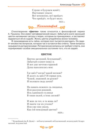 51
Сердце в будущем живёт;
Настоящее уныло:
Всё мгновенно, всё пройдет;
Что пройдёт, то будет мило.
1825 г.
Стихотворение «Цветок» также относится к философской лирике
А. Пушкина. Оно имеет метафорический смысл. Забытый в книге засохший
цветок напоминает автору о людях, которым он принадлежал, и заставляет
задуматься об их судьбе. Жизнь цветка уподоблена жизни человека.
В произведении есть тайна, которую поэт пытается разгадать. Он зада
ёт множество вопросов, которые так и остаются без ответа. Такие вопросы
называются риторическими. Риторические вопросы не требуют ответа, они
подчёркивают особое эмоциональное состояние того, кто их задаёт.
ЦВЕТОК
Цветок засохший, безуханный1,
Забытый в книге вижу я;
И вот уже мечтою странной
Душа наполнилась моя:
Где цвёл? когда? какой весною?
И долго ль цвёл? И сорван кем,
Чужой, знакомой ли рукою?
И положен сюда зачем?
На память нежного ль свиданья,
Или разлуки роковой,
Иль одинокого гулянья
В тиши полей, в тени лесной?
И жив ли тот, и та жива ли?
И нынче где их уголок?
Или уже они увяли,
Как сей неведомый цветок?
1828 г.
Александр Пушкин
1 Безуханный (по В. Далю) — неблагоухающий, неблаговонный, непахнущий, безаро
матный, недушистый.
 