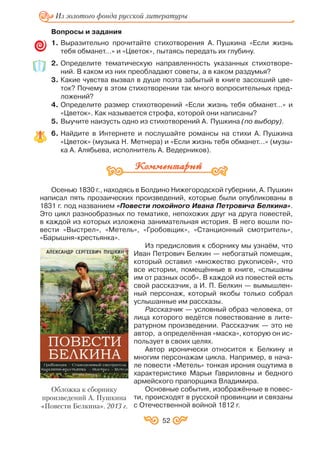 Вопросы и задания
1. Выразительно прочитайте стихотворения А. Пушкина «Если жизнь
тебя обманет…» и «Цветок», пытаясь передать их глубину.
2. Определите тематическую направленность указанных стихотворе
ний. В каком из них преобладают советы, а в каком раздумья?
3. Какие чувства вызвал в душе поэта забытый в книге засохший цве
ток? Почему в этом стихотворении так много вопросительных пред
ложений?
4. Определите размер стихотворений «Если жизнь тебя обманет…» и
«Цветок». Как называется строфа, которой они написаны?
5. Выучите наизусть одно из стихотворений А. Пушкина (по выбору).
6. Найдите в Интернете и послушайте романсы на стихи А. Пушкина
«Цветок» (музыка Н. Метнера) и «Если жизнь тебя обманет…» (музы
ка А. Алябьева, исполнитель А. Ведерников).
Осенью 1830 г., находясь в Болдино Нижегородской губернии, А. Пушкин
написал пять прозаических произведений, которые были опубликованы в
1831 г. под названием «Повести покойного Ивана Петровича Белкина».
Это цикл разнообразных по тематике, непохожих друг на друга повестей,
в каждой из которых изложена занимательная история. В него вошли по
вести «Выстрел», «Метель», «Гробовщик», «Станционный смотритель»,
«Барышня крестьянка».
Из предисловия к сборнику мы узнаём, что
Иван Петрович Белкин — небогатый помещик,
который оставил «множество рукописей», что
все истории, помещённые в книге, «слышаны
им от разных особ». В каждой из повестей есть
свой рассказчик, а И. П. Белкин — вымышлен
ный персонаж, который якобы только собрал
услышанные им рассказы.
Рассказчик — условный образ человека, от
лица которого ведётся повествование в лите
ратурном произведении. Рассказчик — это не
автор, а определённая «маска», которую он ис
пользует в своих целях.
Автор иронически относится к Белкину и
многим персонажам цикла. Например, в нача
ле повести «Метель» тонкая ирония ощутима в
характеристике Марьи Гавриловны и бедного
армейского прапорщика Владимира.
Основные события, изображённые в повес
ти, происходят в русской провинции и связаны
с Отечественной войной 1812 г.
52
Из золотого фонда русской литературы
Обложка к сборнику
произведений А. Пушкина
«Повести Белкина». 2013 г.
 