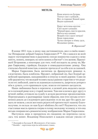 53
МЕТЕЛЬ
Кони мчатся по буграм,
Топчут снег глубокой...
Вот, в сторонке Божий храм
Виден одинокой.
. . . . . . . . . . . . . . . . .
Вдруг метелица кругом;
Снег валит клоками;
Чёрный вран, свистя крылом,
Вьётся над санями;
Вещий стон гласит печаль!
Кони торопливы
Чутко смотрят в тёмну даль,
Воздымая гривы...
В. Жуковский1
В конце 1811 года, в эпоху нам достопамятную, жил в своём помес
тье Ненарадове добрый Гаврила Гаврилович Р **. Он славился во всей
округе гостеприимством и радушием; соседи поминутно ездили к нему
поесть, попить, поиграть по пяти копеек в бостон2 с его женою, Праско
вьей Петровною, а некоторые для того, чтоб поглядеть на дочку их, Ма
рью Гавриловну, стройную, бледную и семнадцатилетнюю девицу. Она
считалась богатой невестою, и многие прочили её за себя или за сыновей.
Марья Гавриловна была воспитана на французских романах и,
следственно, была влюблена. Предмет, избранный ею, был бедный ар
мейский прапорщик, находившийся в отпуску в своей деревне. Само по
себе разумеется, что молодой человек пылал равною страстию и что роди
тели его любезной, заметя их взаимную склонность, запретили дочери о
нём и думать, а его принимали хуже, нежели отставного заседателя.
Наши любовники были в переписке, и всякий день видались наеди
не в сосновой роще или у старой часовни. Там они клялися друг другу в
вечной любви, сетовали на судьбу и делали различные предположения.
Переписываясь и разговаривая таким образом, они (что весьма естест
венно) дошли до следующего рассуждения: если мы друг без друга ды
шать не можем, а воля жестоких родителей препятствует нашему благо
получию, то нельзя ли нам будет обойтись без неё? Разумеется, что эта
счастливая мысль пришла сперва в голову молодому человеку и что она
весьма понравилась романическому воображению Марьи Гавриловны.
Наступила зима и прекратила их свидания; но переписка сдела
лась тем живее. Владимир Николаевич в каждом письме умолял её
Александр Пушкин
1 Эпиграф из баллады В. Жуковского «Светлана».
2 Бостон — карточная игра на небольшие ставки.
 