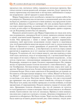 54
Из золотого фонда русской литературы
предаться ему, венчаться тайно, скрываться несколько времени, бро
ситься потом к ногам родителей, которые, конечно, будут тронуты на
конец героическим постоянством и несчастием любовников и скажут
им непременно: «Дети! придите в наши объятия».
Марья Гавриловна долго колебалась; множество планов побега бы
ло отвергнуто. Наконец она согласилась: в назначенный день она долж
на была не ужинать и удалиться в свою комнату под предлогом голов
ной боли. Девушка её была в заговоре; обе они должны были выйти в
сад через заднее крыльцо, за садом найти готовые сани, садиться в них
и ехать за пять вёрст от Ненарадова в село Жадрино, прямо в церковь,
где уж Владимир должен был их ожидать.
Накануне решительного дня Марья Гавриловна не спала всю ночь;
она укладывалась, увязывала бельё и платье, написала длинное письмо
к одной чувствительной барышне, её подруге, другое к своим роди
телям. Она прощалась с ними в самых трогательных выражениях,
извиняла свой проступок неодолимою силою страсти и оканчивала
тем, что блаженнейшею минутою жизни почтёт она ту, когда позволено
будет ей броситься к ногам дражайших её родителей. Запечатав оба
письма тульской печаткою, (…) она бросилась на постель перед самым
рассветом и задремала; но и тут ужасные мечтания поминутно её про
буждали. То казалось ей, что в самую минуту, как она садилась в сани,
чтоб ехать венчаться, отец её останавливал её, с мучительной быстро
тою тащил её по снегу и бросал в тёмное, бездонное подземелие... и она
летела стремглав с неизъяснимым замиранием сердца; то видела она
Владимира, лежащего на траве, бледного, окровавленного. Он, умирая,
молил её пронзительным голосом поспешить с ним обвенчаться... дру
гие безобразные, бессмысленные видения неслись перед нею одно за
другим. Наконец она встала, бледнее обыкновенного и с непритворной
головною болью. Отец и мать заметили её беспокойство; их нежная за
ботливость и беспрестанные вопросы: что с тобою, Маша? не больна ли
ты, Маша? — раздирали её сердце. Она старалась их успокоить, казать
ся весёлою, и не могла. Наступил вечер. Мысль, что уже в последний
раз провожает она день посреди своего семейства, стесняла её сердце.
Она была чуть жива; она втайне прощалась со всеми особами, со всеми
предметами, её окружавшими. Подали ужинать; сердце её сильно заби
лось. Дрожащим голосом объявила она, что ей ужинать не хочется,
и стала прощаться с отцом и матерью. Они её поцеловали и, по обыкно
вению, благословили: она чуть не заплакала. Пришед в свою комнату,
она кинулась в кресла и залилась слезами. Девушка уговаривала её ус
покоиться и ободриться. Всё было готово. Через полчаса Маша должна
была навсегда оставить родительский дом, свою комнату, тихую деви
 