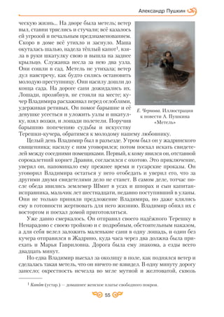 55
Александр Пушкин
ческую жизнь... На дворе была метель; ветер
выл, ставни тряслись и стучали; всё казалось
ей угрозой и печальным предзнаменованием.
Скоро в доме всё утихло и заснуло. Маша
окуталась шалью, надела тёплый капот1, взя
ла в руки шкатулку свою и вышла на заднее
крыльцо. Служанка несла за нею два узла.
Они сошли в сад. Метель не утихала; ветер
дул навстречу, как будто силясь остановить
молодую преступницу. Они насилу дошли до
конца сада. На дороге сани дожидались их.
Лошади, прозябнув, не стояли на месте; ку
чер Владимира расхаживал перед оглоблями,
удерживая ретивых. Он помог барышне и её
девушке усесться и уложить узлы и шкатул
ку, взял возжи, и лошади полетели. Поручив
барышню попечению судьбы и искусству
Терешки кучера, обратимся к молодому нашему любовнику.
Целый день Владимир был в разъезде. Утром был он у жадринского
священника; насилу с ним уговорился; потом поехал искать свидете
лей между соседними помещиками. Первый, к кому явился он, отставной
сорокалетний корнет Дравин, согласился с охотою. Это приключение,
уверял он, напоминало ему прежнее время и гусарские проказы. Он
уговорил Владимира остаться у него отобедать и уверил его, что за
другими двумя свидетелями дело не станет. В самом деле, тотчас по
сле обеда явились землемер Шмит в усах и шпорах и сын капитан
исправника, мальчик лет шестнадцати, недавно поступивший в уланы.
Они не только приняли предложение Владимира, но даже клялись
ему в готовности жертвовать для него жизнию. Владимир обнял их с
восторгом и поехал домой приготовляться.
Уже давно смеркалось. Он отправил своего надёжного Терешку в
Ненарадово с своею тройкою и с подробным, обстоятельным наказом,
а для себя велел заложить маленькие сани в одну лошадь, и один без
кучера отправился в Жадрино, куда часа через два должна была при
ехать и Марья Гавриловна. Дорога была ему знакома, а езды всего
двадцать минут.
Но едва Владимир выехал за околицу в поле, как поднялся ветер и
сделалась такая метель, что он ничего не взвидел. В одну минуту дорогу
занесло; окрестность исчезла во мгле мутной и желтоватой, сквозь
Е. Чернова. Иллюстрация
к повести А. Пушкина
«Метель»
1 Капот (устар.) — домашнее женское платье свободного покроя.
 