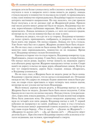56
Из золотого фонда русской литературы
которую летели белые хлопья снегу; небо слилося с землёю. Владимир
очутился в поле и напрасно хотел снова попасть на дорогу; лошадь
ступала наудачу и поминутно то въезжала на сугроб, то проваливалась
в яму; сани поминутно опрокидывались; Владимир старался только не
потерять настоящего направления. Но ему казалось, что уже прошло
более получаса, а он не доезжал ещё до Жадринской рощи. Прошло
ещё около десяти минут; рощи всё было не видать. Владимир ехал по
лем, пересечённым глубокими оврагами. Метель не утихала, небо не
прояснялось. Лошадь начинала уставать, а с него пот катился градом,
несмотря на то, что он поминутно был по пояс в снегу.
Наконец он увидел, что едет не в ту сторону. Владимир остановил
ся: начал думать, припоминать, соображать, и уверился, что должно
было взять ему вправо. Он поехал вправо. Лошадь его чуть ступала.
Уже более часа был он в дороге. Жадрино должно было быть недале
ко. Но он ехал, ехал, а полю не было конца. Всё сугробы да овраги; по
минутно сани опрокидывались, поминутно он их подымал. Время
шло; Владимир начинал сильно беспокоиться.
Наконец в стороне что то стало чернеть. Владимир поворотил туда.
Приближаясь, увидел он рощу. Слава Богу, подумал он, теперь близко.
Он поехал около рощи, надеясь тотчас попасть на знакомую дорогу
или объехать рощу кругом: Жадрино находилось тотчас за нею. Скоро
нашёл он дорогу и въехал во мрак дерев, обнажённых зимою. Ветер не
мог тут свирепствовать; дорога была гладкая; лошадь ободрилась,
и Владимир успокоился.
Но он ехал, ехал, а Жадрина было не видать; роще не было конца.
Владимир с ужасом увидел, что он заехал в незнакомый лес. Отчаяние
овладело им. Он ударил по лошади; бедное животное пошло было ры
сью, но скоро стало приставать и через четверть часа пошло шагом,
несмотря на все усилия несчастного Владимира.
Мало помалу деревья начали редеть, и Владимир выехал из лесу;
Жадрина было не видать. Должно было быть около полуночи. Слёзы
брызнули из глаз его; он поехал наудачу. Погода утихла, тучи расходи
лись, перед ним лежала равнина, устланная белым волнистым ковром.
Ночь была довольно ясна. Он увидел невдалеке деревушку, состоя
щую из четырёх или пяти дворов. Владимир поехал к ней. У первой
избушки он выпрыгнул из саней, подбежал к окну и стал стучаться.
Через несколько минут деревянный ставень поднялся, и старик высу
нул свою седую бороду. «Что те надо?» — «Далеко ли Жадрино?» —
«Жадрино то далеко ли?» — «Да, да! Далеко ли?» — «Недалече; вёрст
десяток будет». При сём ответе Владимир схватил себя за волосы и ос
тался недвижим, как человек, приговорённый к смерти.
 