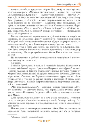 57
Александр Пушкин
«А отколе ты?» — продолжал старик. Владимир не имел духа от
вечать на вопросы. «Можешь ли ты, старик, — сказал он, — достать
мне лошадей до Жадрина?» — «Каки у нас лошади», — отвечал му
жик. «Да не могу ли взять хоть проводника? Я заплачу, сколько ему
будет угодно». — «Постой, — сказал старик, опуская ставень, — я те
сына вышлю; он те проводит». Владимир стал дожидаться. Не
прошло минуты, он опять начал стучаться. Ставень поднялся, боро
да показалась. «Что те надо?» — «Что ж твой сын?» — «Сейчас вы
дет, обувается. Али ты прозяб? взойди погреться». — «Благодарю,
высылай скорее сына».
Ворота заскрыпели; парень вышел с дубиною и пошел вперёд, то
указывая, то отыскивая дорогу, занесённую снеговыми сугробами.
«Который час?» — спросил его Владимир. «Да уж скоро рассвенет», —
отвечал молодой мужик. Владимир не говорил уже ни слова.
Пели петухи и было уже светло, как достигли они Жадрина. Цер
ковь была заперта. Владимир заплатил проводнику и поехал на двор
к священнику. На дворе тройки его не было. Какое известие ожида
ло его!
Но возвратимся к добрым ненарадовским помещикам и посмот
рим, что то у них делается.
А ничего.
Старики проснулись и вышли в гостиную. Гаврила Гаврилович в
колпаке и байковой куртке, Прасковья Петровна в шлафроке1 на вате.
Подали самовар, и Гаврила Гаврилович послал девчонку узнать от
Марьи Гавриловны, каково её здоровье и как она почивала. Девчонка
воротилась, объявляя, что барышня почивала де дурно, но что ей де
теперь легче и что она де сейчас придёт в гостиную. В самом деле,
дверь отворилась, и Марья Гавриловна подошла здороваться с папень
кой и с маменькой.
«Что твоя голова, Маша?» — спросил Гаврила Гаврилович. «Луч
ше, папенька», — отвечала Маша. «Ты верно, Маша, вчерась угоре
ла», — сказала Прасковья Петровна. «Может быть, маменька», — отве
чала Маша.
День прошёл благополучно, но в ночь Маша занемогла. Послали в
город за лекарем. Он приехал к вечеру и нашёл больную в бреду. От
крылась сильная горячка, и бедная больная две недели находилась у
края гроба.
Никто в доме не знал о предположенном побеге. Письма, накануне ею
написанные, были сожжены; её горничная никому ни о чём не говорила,
1 Шлафрок (устар.) — домашний халат.
 