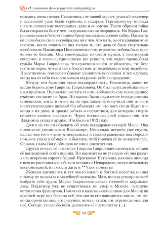 58
Из золотого фонда русской литературы
опасаясь гнева господ. Священник, отставной корнет, усастый землемер
и маленький улан были скромны, и недаром. Терешка кучер никогда
ничего лишнего не высказывал, даже и во хмелю. Таким образом тайна
была сохранена более чем полудюжиною заговорщиков. Но Марья Гав
риловна сама в беспрестанном бреду высказывала свою тайну. Однако ж
её слова были столь несообразны ни с чем, что мать, не отходившая от её
постели, могла понять из них только то, что дочь её была смертельно
влюблена во Владимира Николаевича и что, вероятно, любовь была при
чиною её болезни. Она советовалась со своим мужем, с некоторыми
соседями, и наконец единогласно все решили, что видно такова была
судьба Марьи Гавриловны, что суженого конём не объедешь, что бед
ность не порок, что жить не с богатством, а с человеком, и тому подобное.
Нравственные поговорки бывают удивительно полезны в тех случаях,
когда мы от себя мало что можем выдумать себе в оправдание.
Между тем барышня стала выздоравливать. Владимира давно не
видно было в доме Гаврилы Гавриловича. Он был напуган обыкновен
ным приёмом. Положили послать за ним и объявить ему неожиданное
счастие: согласие на брак. Но каково было изумление ненарадовских
помещиков, когда в ответ на их приглашение получили они от него
полусумасшедшее письмо! Он объявлял им, что нога его не будет ни
когда в их доме, и просил забыть о несчастном, для которого смерть
остаётся единою надеждою. Через несколько дней узнали они, что
Владимир уехал в армию. Это было в 1812 году.
Долго не смели объявить об этом выздоравливающей Маше. Она
никогда не упоминала о Владимире. Несколько месяцев уже спустя,
нашед имя его в числе отличившихся и тяжело раненных под Бороди
ном, она упала в обморок, и боялись, чтоб горячка её не возвратилась.
Однако, слава Богу, обморок не имел последствия.
Другая печаль её посетила: Гаврила Гаврилович скончался, оставя
её наследницей всего имения. Но наследство не утешало её; она разде
ляла искренно горесть бедной Прасковьи Петровны, клялась никогда
с нею не расставаться; обе они оставили Ненарадово, место печальных
воспоминаний, и поехали жить в ***ское поместье.
Женихи кружились и тут около милой и богатой невесты; но она
никому не подавала и малейшей надежды. Мать иногда уговаривала её
выбрать себе друга; Марья Гавриловна качала головой и задумыва
лась. Владимир уже не существовал: он умер в Москве, накануне
вступления французов. Память его казалась священною для Маши; по
крайней мере она берегла всё, что могло его напомнить; книги, им не
когда прочитанные, его рисунки, ноты и стихи, им переписанные для
неё. Соседи, узнав обо всём, дивились её постоянству (…).
 