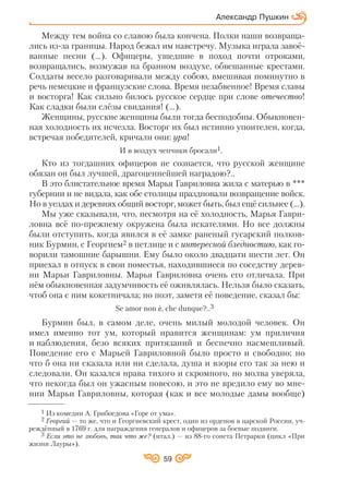Александр Пушкин
Между тем война со славою была кончена. Полки наши возвраща
лись из за границы. Народ бежал им навстречу. Музыка играла завоё
ванные песни (…). Офицеры, ушедшие в поход почти отроками,
возвращались, возмужав на бранном воздухе, обвешанные крестами.
Солдаты весело разговаривали между собою, вмешивая поминутно в
речь немецкие и французские слова. Время незабвенное! Время славы
и восторга! Как сильно билось русское сердце при слове отечество!
Как сладки были слёзы свидания! (…).
Женщины, русские женщины были тогда бесподобны. Обыкновен
ная холодность их исчезла. Восторг их был истинно упоителен, когда,
встречая победителей, кричали они: ура!
И в воздух чепчики бросали1.
Кто из тогдашних офицеров не сознается, что русской женщине
обязан он был лучшей, драгоценнейшей наградою?..
В это блистательное время Марья Гавриловна жила с матерью в ***
губернии и не видала, как обе столицы праздновали возвращение войск.
Но в уездах и деревнях общий восторг, может быть, был ещё сильнее (…).
Мы уже сказывали, что, несмотря на её холодность, Марья Гаври
ловна всё по прежнему окружена была искателями. Но все должны
были отступить, когда явился в её замке раненый гусарский полков
ник Бурмин, с Георгием2 в петлице и с интересной бледностию, как го
ворили тамошние барышни. Ему было около двадцати шести лет. Он
приехал в отпуск в свои поместья, находившиеся по соседству дерев
ни Марьи Гавриловны. Марья Гавриловна очень его отличала. При
нём обыкновенная задумчивость её оживлялась. Нельзя было сказать,
чтоб она с ним кокетничала; но поэт, заметя её поведение, сказал бы:
Se amor non P, che dunque?..3
Бурмин был, в самом деле, очень милый молодой человек. Он
имел именно тот ум, который нравится женщинам: ум приличия
и наблюдения, безо всяких притязаний и беспечно насмешливый.
Поведение его с Марьей Гавриловной было просто и свободно; но
что б она ни сказала или ни сделала, душа и взоры его так за нею и
следовали. Он казался нрава тихого и скромного, но молва уверяла,
что некогда был он ужасным повесою, и это не вредило ему во мне
нии Марьи Гавриловны, которая (как и все молодые дамы вообще)
1 Из комедии А. Грибоедова «Горе от ума».
2 Георгий — то же, что и Георгиевский крест, один из орденов в царской России, уч
реждённый в 1769 г. для награждения генералов и офицеров за боевые подвиги.
3 Если это не любовь, так что же? (итал.) — из 88 го сонета Петрарки (цикл «При
жизни Лауры»).
59
 