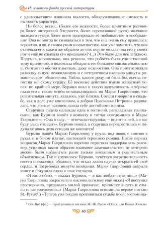 60
Из золотого фонда русской литературы
с удовольствием извиняла шалости, обнаруживающие смелость и
пылкость характера.
Но более всего... (более его нежности, более приятного разгово
ра, более интересной бледности, более перевязанной руки) молчание
молодого гусара более всего подстрекало её любопытство и воображе
ние. Она не могла не сознаваться в том, что она очень ему нравилась;
вероятно, и он, с своим умом и опытностию, мог уже заметить, что она
отличала его: каким же образом до сих пор не видала она его у своих
ног и ещё не слыхала его признания? (…) Это было для неё загадкою.
Подумав хорошенько, она решила, что робость была единственной
тому причиною, и положила ободрить его большею внимательностию
и, смотря по обстоятельствам, даже нежностию. Она приуготовляла
развязку самую неожиданную и с нетерпением ожидала минуты ро
манического объяснения. Тайна, какого роду ни была бы, всегда тя
гостна женскому сердцу. Её военные действия имели желаемый ус
пех: по крайней мере, Бурмин впал в такую задумчивость и чёрные
глаза его с таким огнём останавливались на Марье Гавриловне, что
решительная минута, казалось, уже близка. Соседи говорили о свадь
бе, как о деле уже конченном, а добрая Прасковья Петровна радова
лась, что дочь её наконец нашла себе достойного жениха.
Старушка сидела однажды одна в гостиной, раскладывая гранпа
сьянс, как Бурмин вошёл в комнату и тотчас осведомился о Марье
Гавриловне. «Она в саду, — отвечала старушка; — подите к ней, а я вас
буду здесь ожидать». Бурмин пошёл, а старушка перекрестилась и по
думала: авось дело сегодня же кончится!
Бурмин нашёл Марью Гавриловну у пруда, под ивою, с книгою в
руках и в белом платье, настоящей героинею романа. После первых
вопросов Марья Гавриловна нарочно перестала поддерживать разго
вор, усиливая таким образом взаимное замешательство, от которого
можно было избавиться разве только внезапным и решительным
объяснением. Так и случилось: Бурмин, чувствуя затруднительность
своего положения, объявил, что искал давно случая открыть ей своё
сердце, и потребовал минуты внимания. Марья Гавриловна закрыла
книгу и потупила глаза в знак согласия.
«Я вас люблю, — сказал Бурмин, — я вас люблю страстно...» (Ма
рья Гавриловна покраснела и наклонила голову ещё ниже.) «Я поступил
неосторожно, предаваясь милой привычке, привычке видеть и слы
шать вас ежедневно...» (Марья Гавриловна вспомнила первое письмо
St. Preux1.) «Теперь уже поздно противиться судьбе моей; воспомина
1 Сен Прё (фр.) — герой романа в письмах Ж. Ж. Руссо «Юлия, или Новая Элоиза».
 