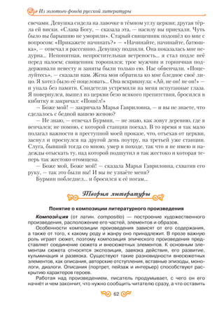 62
Из золотого фонда русской литературы
свечами. Девушка сидела на лавочке в тёмном углу церкви; другая тёр
ла ей виски. «Слава Богу, — сказала эта, — насилу вы приехали. Чуть
было вы барышню не уморили». Старый священник подошёл ко мне с
вопросом: «Прикажете начинать?» — «Начинайте, начинайте, батюш
ка», — отвечал я рассеянно. Девушку подняли. Она показалась мне не
дурна... Непонятная, непростительная ветреность... я стал подле неё
перед налоем; священник торопился; трое мужчин и горничная под
держивали невесту и заняты были только ею. Нас обвенчали. «Поце
луйтесь», — сказали нам. Жена моя обратила ко мне бледное своё ли
цо. Я хотел было её поцеловать... Она вскрикнула: «Ай, не он! не он!» —
и упала без памяти. Свидетели устремили на меня испуганные глаза.
Я повернулся, вышел из церкви безо всякого препятствия, бросился в
кибитку и закричал: «Пошёл!»
— Боже мой! — закричала Марья Гавриловна, — и вы не знаете, что
сделалось с бедной вашею женою?
— Не знаю, — отвечал Бурмин, — не знаю, как зовут деревню, где я
венчался; не помню, с которой станции поехал. В то время я так мало
полагал важности в преступной моей проказе, что, отъехав от церкви,
заснул и проснулся на другой день поутру, на третьей уже станции.
Слуга, бывший тогда со мною, умер в походе, так что я не имею и на
дежды отыскать ту, над которой подшутил я так жестоко и которая те
перь так жестоко отомщена.
— Боже мой, Боже мой! — сказала Марья Гавриловна, схватив его
руку, — так это были вы! И вы не узнаёте меня?
Бурмин побледнел... и бросился к её ногам...
Понятие о композиции литературного произведения
Композè ция (от латин. compositio) — построение художественного
произведения, расположение его частей, элементов и образов.
Особенности композиции произведения зависят от его содержания,
а также от того, к какому роду и жанру оно принадлежит. В прозе важную
роль играет сюжет, поэтому композиция эпического произведения пред
ставляет соединение сюжета и внесюжетных элементов. К основным эле
ментам сюжета относятся экспозиция, завязка действия, его развитие,
кульминация и развязка. Существуют такие разновидности внесюжетных
элементов, как описания, авторские отступления, вставные эпизоды, моно
логи, диалоги. Описания (портрет, пейзаж и интерьер) способствуют рас
крытию характеров героев.
Работая над произведением, писатель продумывает, с чего он его
начнёт и чем закончит, что нужно сообщить читателю сразу, а что оставить
 
