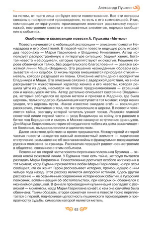 63
Александр Пушкин
на потом, от чьего лица он будет вести повествование. Все эти вопросы
связаны с построением произведения, то есть с его композицией. Итак,
композиция литературного произведения включает расстановку персо
нажей, построение сюжета и внесюжетных элементов, порядок сообще
ния о событиях.
Особенности композиции повести А. Пушкина «Метель»
Повесть начинается с небольшой экспозиции — описания поместья Не
нарадова и его обитателей. В первой части повести ведущую роль играют
два персонажа — Марья Гавриловна и Владимир Николаевич. Автор ис
пользует распространённую в литературе ситуацию: бедный жених, бога
тая невеста и её родители, которые препятствуют их счастью. Решение ге
роев обвенчаться тайно, без родительского благословения — завязка сю
жетной линии Маша–Владимир. Это решение неожиданным образом ска
зывается на их судьбах. В жизнь героев вмешивается природная стихия —
метель, которая разрушает их планы. Описание метели дано в восприятии
Владимира и Маши. Это описание связано с задержкой действия, но в нём
раскрывается мужественный характер жениха и его невесты, которая ре
шила уйти из дома, несмотря на плохие предзнаменования — страшный
сон и начавшуюся метель. Автор детально описывает состояние Владими
ра, который заблудился во время метели и приехал в Жадрино, где была
церковь, только под утро. Кульминация наступает в тот момент, когда жених
увидел, что церковь пуста. «Какое известие ожидало его!» — восклицает
рассказчик, умалчивая о том, что же произошло в церкви. В повести появ
ляется тайна, разгадку которой читатель узнает позже. Развязка главной
сюжетной линии первой части — уход Владимира на войну, его ранение в
битве под Бородином и смерть в Москве накануне вступления французов.
Для Марьи Гавриловны история её неудачного побега из дома заканчивает
ся болезнью, выздоровлением и одиночеством.
Далее сюжетное действие на время прерывается. Между первой и второй
частью повести находится важный внесюжетный элемент — лирическое
отступление размышление об окончании войны с французами и возвращении
русских полков из за границы. Рассказчик передаёт радостное настроение
в обществе, связанное с этим событием.
Появление во второй части повести персонажа полковника Бурмина — за
вязка новой сюжетной линии. У Бурмина тоже есть тайна, которую пытается
разгадать Марья Гавриловна. Повествование достигает особого напряжения в
тот момент, когда Бурмин признаётся в любви Марье Гавриловне, но при этом
сообщает, что он женат. Герой рассказывает историю, произошедшую с ним
четыре года назад. Этот рассказ является авторской вставкой. Здесь другой
рассказчик — не безымянный современник исторических событий, а гусарский
полковник, вспоминающий об обстоятельствах, при которых он обвенчался с
незнакомой девушкой. В финале произведения кульминация совпадает с раз
вязкой — моментом, когда Марья Гавриловна узнаёт, с кем она случайно была
обвенчана. Таким образом, вторая сюжетная линия в повести тесно перепле
тается с первой, подчёркивая целостность пушкинского произведения о пре
вратностях судьбы, символом которой является метель.
 