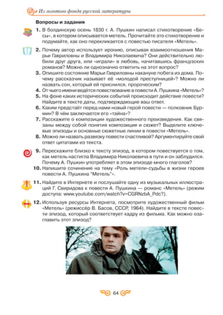 64
Из золотого фонда русской литературы
Вопросы и задания
1. В болдинскую осень 1830 г. А. Пушкин написал стихотворение «Бе
сы», в котором описывается метель. Прочитайте это стихотворение и
подумайте, как оно перекликается с повестью писателя «Метель».
2. Почему автор использует иронию, описывая взаимоотношения Ма
рьи Гавриловны и Владимира Николаевича? Они действительно лю
били друг друга, или «играли» в любовь, начитавшись французских
романов? Можно ли однозначно ответить на этот вопрос?
3. Опишите состояние Марьи Гавриловны накануне побега из дома. По
чему рассказчик называет её «молодой преступницей»? Можно ли
назвать сон, который ей приснился, пророческим?
4. От чьего имени ведётся повествование в повести А. Пушкина «Метель»?
5. На фоне каких исторических событий происходит действие повести?
Найдите в тексте даты, подтверждающие ваш ответ.
6. Каким предстаёт перед нами новый герой повести — полковник Бур
мин? В чём заключается его «тайна»?
7. Расскажите о композиции художественного произведения. Как свя
заны между собой понятия композиция и сюжет? Выделите ключе
вые эпизоды и основные сюжетные линии в повести «Метель».
8. Можно ли назвать развязку повести счастливой? Аргументируйте свой
ответ цитатами из текста.
9. Перескажите близко к тексту эпизод, в котором повествуется о том,
как метель настигла Владимира Николаевича в пути и он заблудился.
Почему А. Пушкин употребляет в этом эпизоде много глаголов?
10. Напишите сочинение на тему «Роль метели судьбы в жизни героев
повести А. Пушкина “Метель”».
11. Найдите в Интернете и послушайте одну из музыкальных иллюстра
ций Г. Свиридова к повести А. Пушкина — романс «Метель» (режим
доступа: www.youtube.com/watch?v=CGRNzbA_Pdc?).
12. Используя ресурсы Интернета, посмотрите художественный фильм
«Метель» (режиссёр В. Басов, СССР, 1964). Найдите в тексте повес
ти эпизод, который соответствует кадру из фильма. Как можно оза
главить этот зпизод?
 