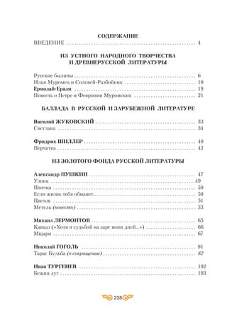 СОДЕРЖАНИЕ
ВВЕДЕНИЕ . . . . . . . . . . . . . . . . . . . . . . . . . . . . . . . . . . . . . . . . . . . . . . . . . . . . . . 4
ИЗ УСТНОГО НАРОДНОГО ТВОРЧЕСТВА
И ДРЕВНЕРУССКОЙ ЛИТЕРАТУРЫ
Русские былины . . . . . . . . . . . . . . . . . . . . . . . . . . . . . . . . . . . . . . . . . . . . . . . . . . . 6
Илья Муромец и Соловей Разбойник . . . . . . . . . . . . . . . . . . . . . . . . . . . . . . 10
Ермолай Еразм . . . . . . . . . . . . . . . . . . . . . . . . . . . . . . . . . . . . . . . . . . . . . . . . . . . 19
Повесть о Петре и Февронии Муромских . . . . . . . . . . . . . . . . . . . . . . . . . . 21
БАЛЛАДА В РУССКОЙ И ЗАРУБЕЖНОЙ ЛИТЕРАТУРЕ
Василий ЖУКОВСКИЙ . . . . . . . . . . . . . . . . . . . . . . . . . . . . . . . . . . . . . . . . . . 33
Светлана . . . . . . . . . . . . . . . . . . . . . . . . . . . . . . . . . . . . . . . . . . . . . . . . . . . . . . . . . . 34
Фридрих ШИЛЛЕР . . . . . . . . . . . . . . . . . . . . . . . . . . . . . . . . . . . . . . . . . . . . . . . 40
Перчатка . . . . . . . . . . . . . . . . . . . . . . . . . . . . . . . . . . . . . . . . . . . . . . . . . . . . . . . . . . 42
ИЗ ЗОЛОТОГО ФОНДА РУССКОЙ ЛИТЕРАТУРЫ
Александр ПУШКИН . . . . . . . . . . . . . . . . . . . . . . . . . . . . . . . . . . . . . . . . . . . . . 47
Узник . . . . . . . . . . . . . . . . . . . . . . . . . . . . . . . . . . . . . . . . . . . . . . . . . . . . . . . . . . . . .49
Птичка . . . . . . . . . . . . . . . . . . . . . . . . . . . . . . . . . . . . . . . . . . . . . . . . . . . . . . . . . . . . 50
Если жизнь тебя обманет… . . . . . . . . . . . . . . . . . . . . . . . . . . . . . . . . . . . . . . . . . 50
Цветок . . . . . . . . . . . . . . . . . . . . . . . . . . . . . . . . . . . . . . . . . . . . . . . . . . . . . . . . . . . . 51
Метель (повесть) . . . . . . . . . . . . . . . . . . . . . . . . . . . . . . . . . . . . . . . . . . . . . . . . . . 53
Михаил ЛЕРМОНТОВ . . . . . . . . . . . . . . . . . . . . . . . . . . . . . . . . . . . . . . . . . . . . 65
Кавказ («Хотя я судьбой на заре моих дней…») . . . . . . . . . . . . . . . . . . . . . 66
Мцыри . . . . . . . . . . . . . . . . . . . . . . . . . . . . . . . . . . . . . . . . . . . . . . . . . . . . . . . . . . . . 67
Николай ГОГОЛЬ . . . . . . . . . . . . . . . . . . . . . . . . . . . . . . . . . . . . . . . . . . . . . . . . 81
Тарас Бульба (в сокращении) . . . . . . . . . . . . . . . . . . . . . . . . . . . . . . . . . . . . . . . 82
Иван ТУРГЕНЕВ . . . . . . . . . . . . . . . . . . . . . . . . . . . . . . . . . . . . . . . . . . . . . . . . . 102
Бежин луг . . . . . . . . . . . . . . . . . . . . . . . . . . . . . . . . . . . . . . . . . . . . . . . . . . . . . . . . . 103
238
 