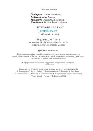 Навчальне видання
Бондарева Олена Євгенівна,
Ільїнська Ніна Іллівна,
Мацапура Валентина Іванівна,
Бітківська Галина Володимирівна
ІНТЕГРОВАНИЙ КУРС
ЛІТЕРАТУРА
(російська і світова)
Підручник для 7 класу
загальноосвітніх навчальних закладів
з навчанням російською мовою
(російською мовою)
Підручник відповідає чинній програмі з літератури для загальноосвітніх
навчальних закладів. Він містить художні твори, теоретичні відомості, теоретико
літературні поняття, методичний апарат.
В оформленні обкладинки підручника використана ілюстрація
С. Бродського.
В оформленні форзаців підручника використані ілюстрації художників:
В. Васнецова, Е. Гау, А. Дудіна, П. Кончаловського, Е. Лейтона, П. Дж. Лінча,
В. Маковського, М. Марколін, Б. Ольшанського, Р. Смородинова; кадр із кінофільму
«Тарас Бульба» (режисер В. Бортко, 2008).
 