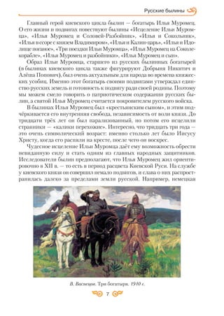 7
Главный герой киевского цикла былин — богатырь Илья Муромец.
О его жизни и подвигах повествуют былины «Исцеление Ильи Муром
ца», «Илья Муромец и Соловей Разбойник», «Илья и Сокольник»,
«Илья вссорескняземВладимиром»,«ИльяиКалин царь»,«ИльяиИдо
лище поганое», «Три поездки Ильи Муромца», «Илья Муромец на Соколе
корабле», «Илья Муромец и разбойники», «Илья Муромец и сын».
Образ Ильи Муромца, старшего из русских былинных богатырей
(в былинах киевского цикла также фигурируют Добрыня Никитич и
Алёша Попович), был очень актуальным для народа во времена княжес
ких усобиц. Именно этот богатырь своими подвигами утверждал един
ство русских земель и готовность к подвигу ради своей родины. Поэтому
мы можем смело говорить о патриотическом содержании русских бы
лин, а святой Илья Муромец считается покровителем русского войска.
В былинах Илья Муромец был «крестьянским сыном», и этим под
чёркивается его внутренняя свобода, независимость от воли князя. До
тридцати трёх лет он был парализованный, но потом его исцелили
странники — «калики перехожие». Интересно, что тридцать три года —
это очень символический возраст: именно столько лет было Иисусу
Христу, когда его распяли на кресте, после чего он воскрес.
Чудесное исцеление Ильи Муромца даёт ему возможность обрести
невиданную силу и стать одним из главных народных защитников.
Исследователи былин предполагают, что Илья Муромец жил ориенти
ровочно в ХІІ в. — то есть в период расцвета Киевской Руси. На службе
у киевского князя он совершил немало подвигов, и слава о них распрост
ранилась далеко за пределами земли русской. Например, немецкая
В. Васнецов. Три богатыря. 1910 г.
Русские былины
 