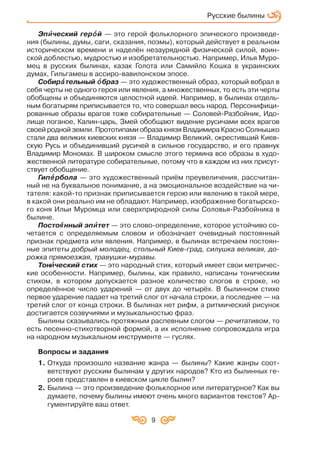 9
Эпèè ческий герîî й — это герой фольклорного эпического произведе
ния (былины, думы, саги, сказания, поэмы), который действует в реальном
историческом времени и наделён незаурядной физической силой, воин
ской доблестью, мудростью и изобретательностью. Например, Илья Муро
мец в русских былинах, казак Голота или Самийло Кошка в украинских
думах, Гильгамеш в ассиро вавилонском эпосе.
Собирàà тельный îî браз — это художественный образ, который вобрал в
себя черты не одного героя или явления, а множественных, то есть эти черты
обобщены и объединяются целостной идеей. Например, в былинах отдель
ным богатырям приписывается то, что совершал весь народ. Персонифици
рованные образы врагов тоже собирательные — Соловей Разбойник, Идо
лище поганое, Калин царь, Змей обобщают видение русичами всех врагов
своей родной земли. Прототипами образа князя Владимира Красно Солнышко
стали два великих киевских князя — Владимир Великий, окрестивший Киев
скую Русь и объединивший русичей в сильное государство, и его правнук
Владимир Мономах. В широком смысле этого термина все образы в худо
жественной литературе собирательные, потому что в каждом из них присут
ствует обобщение.
Гипåå рбола — это художественный приём преувеличения, рассчитан
ный не на буквальное понимание, а на эмоциональное воздействие на чи
тателя: какой то признак приписывается герою или явлению в такой мере,
в какой они реально им не обладают. Например, изображение богатырско
го коня Ильи Муромца или сверхприродной силы Соловья Разбойника в
былине.
Постоÿÿ нный эпèè тет — это слово определение, которое устойчиво со
четается с определяемым словом и обозначает очевидный постоянный
признак предмета или явления. Например, в былинах встречаем постоян
ные эпитеты добрый молодец, стольный Киев град, силушка великая, до
рожка прямоезжая, травушки муравы.
Тонèè ческий стих — это народный стих, который имеет свои метричес
кие особенности. Например, былины, как правило, написаны тоническим
стихом, в котором допускается разное количество слогов в строке, но
определённое число ударений — от двух до четырёх. В былинном стихе
первое ударение падает на третий слог от начала строки, а последнее — на
третий слог от конца строки. В былинах нет рифм, а ритмический рисунок
достигается созвучиями и музыкальностью фраз.
Былины сказывались протяжным распевным слогом — речитативом, то
есть песенно стихотворной формой, а их исполнение сопровождала игра
на народном музыкальном инструменте — гуслях.
Вопросы и задания
1. Откуда произошло название жанра — былины? Какие жанры соот
ветствуют русским былинам у других народов? Кто из былинных ге
роев представлен в киевском цикле былин?
2. Былина — это произведение фольклорное или литературное? Как вы
думаете, почему былины имеют очень много вариантов текстов? Ар
гументируйте ваш ответ.
Русские былины
 