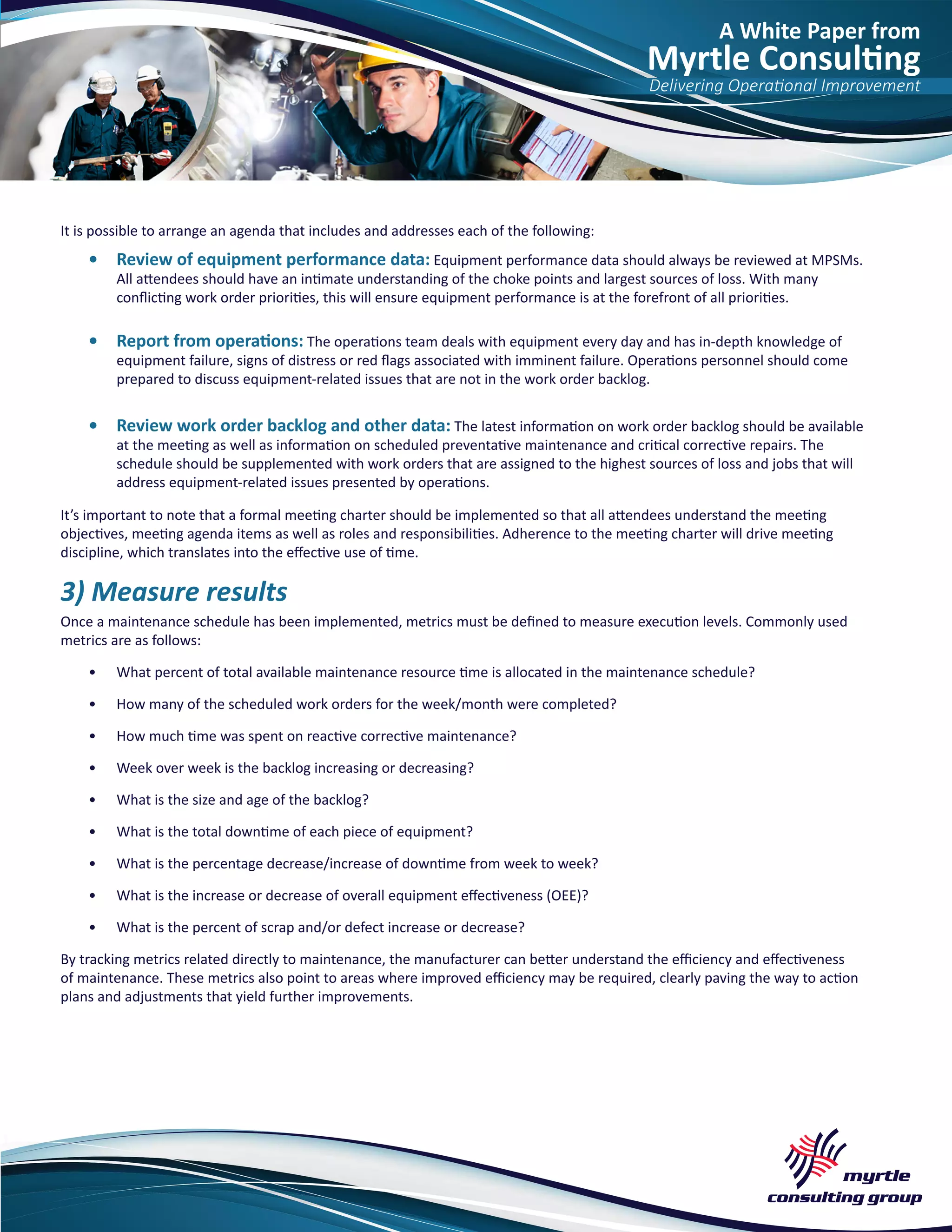 A White Paper from
Myrtle Consulting
Delivering Operational Improvement
It is possible to arrange an agenda that includes and addresses each of the following:
•	 Review of equipment performance data: Equipment performance data should always be reviewed at MPSMs.
All attendees should have an intimate understanding of the choke points and largest sources of loss. With many
conflicting work order priorities, this will ensure equipment performance is at the forefront of all priorities.
•	 Report from operations: The operations team deals with equipment every day and has in-depth knowledge of
equipment failure, signs of distress or red flags associated with imminent failure. Operations personnel should come
prepared to discuss equipment-related issues that are not in the work order backlog.
•	 Review work order backlog and other data: The latest information on work order backlog should be available
at the meeting as well as information on scheduled preventative maintenance and critical corrective repairs. The
schedule should be supplemented with work orders that are assigned to the highest sources of loss and jobs that will
address equipment-related issues presented by operations.
It’s important to note that a formal meeting charter should be implemented so that all attendees understand the meeting
objectives, meeting agenda items as well as roles and responsibilities. Adherence to the meeting charter will drive meeting
discipline, which translates into the effective use of time.
3) Measure results
Once a maintenance schedule has been implemented, metrics must be defined to measure execution levels. Commonly used
metrics are as follows:
•	 What percent of total available maintenance resource time is allocated in the maintenance schedule?
•	 How many of the scheduled work orders for the week/month were completed?
•	 How much time was spent on reactive corrective maintenance?
•	 Week over week is the backlog increasing or decreasing?
•	 What is the size and age of the backlog?
•	 What is the total downtime of each piece of equipment?
•	 What is the percentage decrease/increase of downtime from week to week?
•	 What is the increase or decrease of overall equipment effectiveness (OEE)?
•	 What is the percent of scrap and/or defect increase or decrease?
By tracking metrics related directly to maintenance, the manufacturer can better understand the efficiency and effectiveness
of maintenance. These metrics also point to areas where improved efficiency may be required, clearly paving the way to action
plans and adjustments that yield further improvements.
 