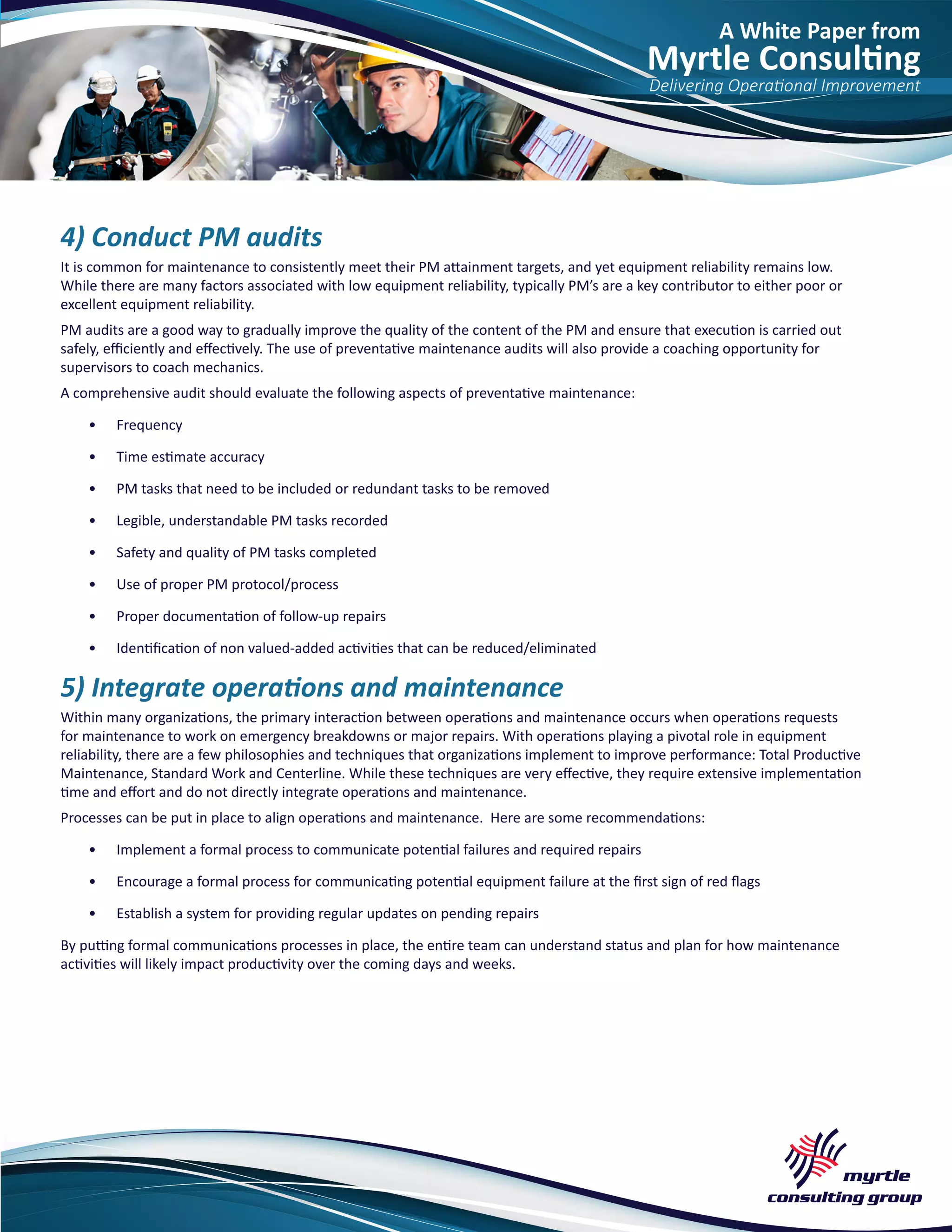 A White Paper from
Myrtle Consulting
Delivering Operational Improvement
4) Conduct PM audits
It is common for maintenance to consistently meet their PM attainment targets, and yet equipment reliability remains low.
While there are many factors associated with low equipment reliability, typically PM’s are a key contributor to either poor or
excellent equipment reliability.
PM audits are a good way to gradually improve the quality of the content of the PM and ensure that execution is carried out
safely, efficiently and effectively. The use of preventative maintenance audits will also provide a coaching opportunity for
supervisors to coach mechanics.
A comprehensive audit should evaluate the following aspects of preventative maintenance:
•	 Frequency
•	 Time estimate accuracy
•	 PM tasks that need to be included or redundant tasks to be removed
•	 Legible, understandable PM tasks recorded
•	 Safety and quality of PM tasks completed
•	 Use of proper PM protocol/process
•	 Proper documentation of follow-up repairs
•	 Identification of non valued-added activities that can be reduced/eliminated
5) Integrate operations and maintenance
Within many organizations, the primary interaction between operations and maintenance occurs when operations requests
for maintenance to work on emergency breakdowns or major repairs. With operations playing a pivotal role in equipment
reliability, there are a few philosophies and techniques that organizations implement to improve performance: Total Productive
Maintenance, Standard Work and Centerline. While these techniques are very effective, they require extensive implementation
time and effort and do not directly integrate operations and maintenance.
Processes can be put in place to align operations and maintenance. Here are some recommendations:
•	 Implement a formal process to communicate potential failures and required repairs
•	 Encourage a formal process for communicating potential equipment failure at the first sign of red flags
•	 Establish a system for providing regular updates on pending repairs
By putting formal communications processes in place, the entire team can understand status and plan for how maintenance
activities will likely impact productivity over the coming days and weeks.
 