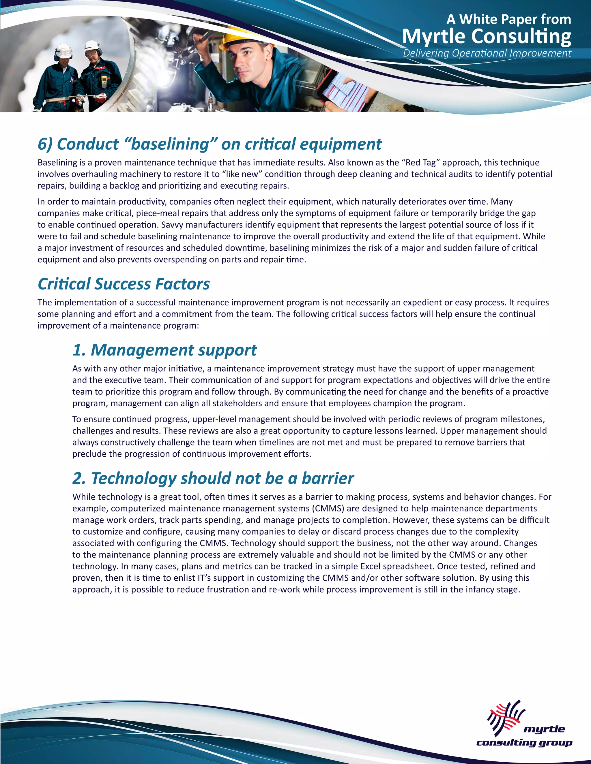 A White Paper from
Myrtle Consulting
Delivering Operational Improvement
6) Conduct “baselining” on critical equipment
Baselining is a proven maintenance technique that has immediate results. Also known as the “Red Tag” approach, this technique
involves overhauling machinery to restore it to “like new” condition through deep cleaning and technical audits to identify potential
repairs, building a backlog and prioritizing and executing repairs.
In order to maintain productivity, companies often neglect their equipment, which naturally deteriorates over time. Many
companies make critical, piece-meal repairs that address only the symptoms of equipment failure or temporarily bridge the gap
to enable continued operation. Savvy manufacturers identify equipment that represents the largest potential source of loss if it
were to fail and schedule baselining maintenance to improve the overall productivity and extend the life of that equipment. While
a major investment of resources and scheduled downtime, baselining minimizes the risk of a major and sudden failure of critical
equipment and also prevents overspending on parts and repair time.
Critical Success Factors
The implementation of a successful maintenance improvement program is not necessarily an expedient or easy process. It requires
some planning and effort and a commitment from the team. The following critical success factors will help ensure the continual
improvement of a maintenance program:
1. Management support
As with any other major initiative, a maintenance improvement strategy must have the support of upper management
and the executive team. Their communication of and support for program expectations and objectives will drive the entire
team to prioritize this program and follow through. By communicating the need for change and the benefits of a proactive
program, management can align all stakeholders and ensure that employees champion the program.
To ensure continued progress, upper-level management should be involved with periodic reviews of program milestones,
challenges and results. These reviews are also a great opportunity to capture lessons learned. Upper management should
always constructively challenge the team when timelines are not met and must be prepared to remove barriers that
preclude the progression of continuous improvement efforts.
2. Technology should not be a barrier
While technology is a great tool, often times it serves as a barrier to making process, systems and behavior changes. For
example, computerized maintenance management systems (CMMS) are designed to help maintenance departments
manage work orders, track parts spending, and manage projects to completion. However, these systems can be difficult
to customize and configure, causing many companies to delay or discard process changes due to the complexity
associated with configuring the CMMS. Technology should support the business, not the other way around. Changes
to the maintenance planning process are extremely valuable and should not be limited by the CMMS or any other
technology. In many cases, plans and metrics can be tracked in a simple Excel spreadsheet. Once tested, refined and
proven, then it is time to enlist IT’s support in customizing the CMMS and/or other software solution. By using this
approach, it is possible to reduce frustration and re-work while process improvement is still in the infancy stage.
 