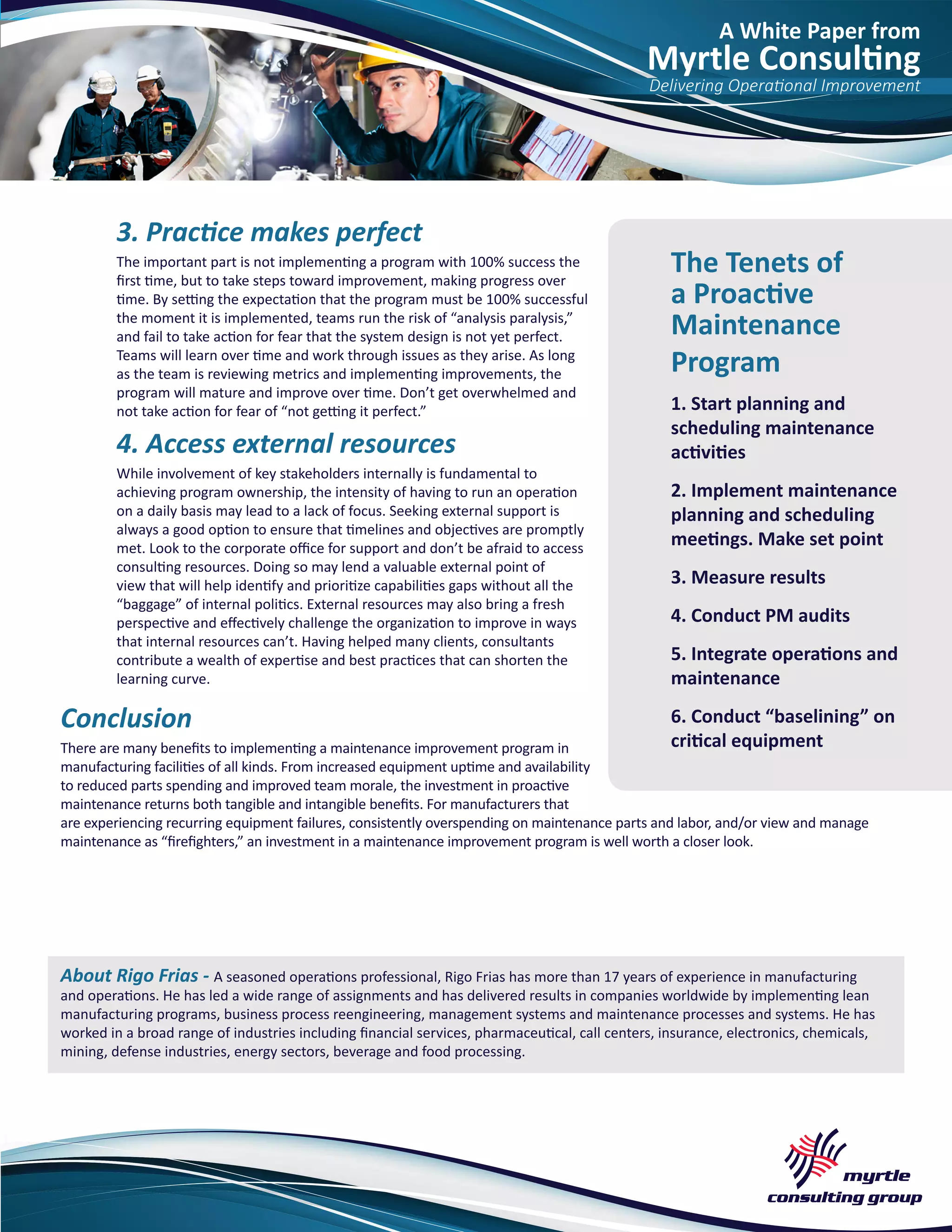 A White Paper from
Myrtle Consulting
Delivering Operational Improvement
3. Practice makes perfect
The important part is not implementing a program with 100% success the
first time, but to take steps toward improvement, making progress over
time. By setting the expectation that the program must be 100% successful
the moment it is implemented, teams run the risk of “analysis paralysis,”
and fail to take action for fear that the system design is not yet perfect.
Teams will learn over time and work through issues as they arise. As long
as the team is reviewing metrics and implementing improvements, the
program will mature and improve over time. Don’t get overwhelmed and
not take action for fear of “not getting it perfect.”
4. Access external resources
While involvement of key stakeholders internally is fundamental to
achieving program ownership, the intensity of having to run an operation
on a daily basis may lead to a lack of focus. Seeking external support is
always a good option to ensure that timelines and objectives are promptly
met. Look to the corporate office for support and don’t be afraid to access
consulting resources. Doing so may lend a valuable external point of
view that will help identify and prioritize capabilities gaps without all the
“baggage” of internal politics. External resources may also bring a fresh
perspective and effectively challenge the organization to improve in ways
that internal resources can’t. Having helped many clients, consultants
contribute a wealth of expertise and best practices that can shorten the
learning curve.
Conclusion
There are many benefits to implementing a maintenance improvement program in
manufacturing facilities of all kinds. From increased equipment uptime and availability
to reduced parts spending and improved team morale, the investment in proactive
maintenance returns both tangible and intangible benefits. For manufacturers that
are experiencing recurring equipment failures, consistently overspending on maintenance parts and labor, and/or view and manage
maintenance as “firefighters,” an investment in a maintenance improvement program is well worth a closer look.
About Rigo Frias - A seasoned operations professional, Rigo Frias has more than 17 years of experience in manufacturing
and operations. He has led a wide range of assignments and has delivered results in companies worldwide by implementing lean
manufacturing programs, business process reengineering, management systems and maintenance processes and systems. He has
worked in a broad range of industries including financial services, pharmaceutical, call centers, insurance, electronics, chemicals,
mining, defense industries, energy sectors, beverage and food processing.
The Tenets of
a Proactive
Maintenance
Program
1. Start planning and
scheduling maintenance
activities
2. Implement maintenance
planning and scheduling
meetings. Make set point
3. Measure results
4. Conduct PM audits
5. Integrate operations and
maintenance
6. Conduct “baselining” on
critical equipment
 