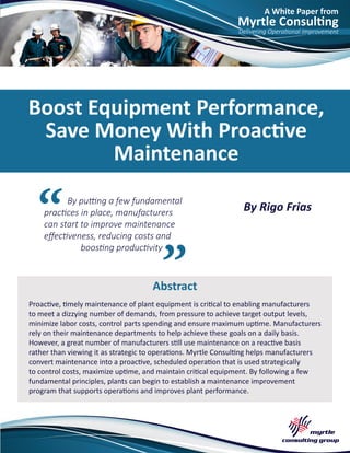 A White Paper from
Myrtle Consulting
Delivering Operational Improvement
By putting a few fundamental
practices in place, manufacturers
can start to improve maintenance
effectiveness, reducing costs and
boosting productivity
Abstract
Boost Equipment Performance,
Save Money With Proactive
Maintenance
By Rigo Frias
Proactive, timely maintenance of plant equipment is critical to enabling manufacturers
to meet a dizzying number of demands, from pressure to achieve target output levels,
minimize labor costs, control parts spending and ensure maximum uptime. Manufacturers
rely on their maintenance departments to help achieve these goals on a daily basis.
However, a great number of manufacturers still use maintenance on a reactive basis
rather than viewing it as strategic to operations. Myrtle Consulting helps manufacturers
convert maintenance into a proactive, scheduled operation that is used strategically
to control costs, maximize uptime, and maintain critical equipment. By following a few
fundamental principles, plants can begin to establish a maintenance improvement
program that supports operations and improves plant performance.
 