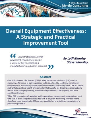 A White Paper from
Myrtle Consulting
Delivering Operational Improvement
Used strategically, overall
equipment effectiveness can be
a valuable key in unlocking a
manufacturer’s production potential
Abstract
Overall Equipment Effectiveness:
A Strategic and Practical
Improvement Tool
By Lotfi Maroizy
Steve Wamsley
Overall Equipment Effectiveness (OEE) is a key performance indicator (KPI) used to
measure performance in a given process, and is calculated by combining constituent
components of availability (uptime), (performance) rate, and quality/yield. OEE is a simple
metric that provides a wealth of information that is useful for directing an organization’s
resources including engineering, continuous improvement, safety, quality, and even
outside contractors.
While OEE is an extremely valuable tool for operations management, organizations must
take care to avoid the pitfalls associated with a “singular” KPI driving activities on the
shop floor. Used strategically, OEE can be a valuable key in unlocking a manufacturer’s
production potential.
 