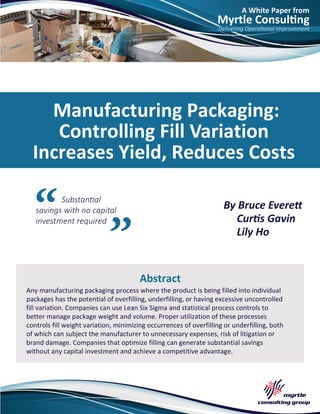 A White Paper from
Myrtle Consulting
Delivering Operational Improvement
Substantial
savings with no capital
investment required
Manufacturing Packaging:
Controlling Fill Variation
Increases Yield, Reduces Costs
By Bruce Everett
Curtis Gavin
Lily Ho
Abstract
Any manufacturing packaging process where the product is being filled into individual
packages has the potential of overfilling, underfilling, or having excessive uncontrolled
fill variation. Companies can use Lean Six Sigma and statistical process controls to
better manage package weight and volume. Proper utilization of these processes
controls fill weight variation, minimizing occurrences of overfilling or underfilling, both
of which can subject the manufacturer to unnecessary expenses, risk of litigation or
brand damage. Companies that optimize filling can generate substantial savings
without any capital investment and achieve a competitive advantage.
 
