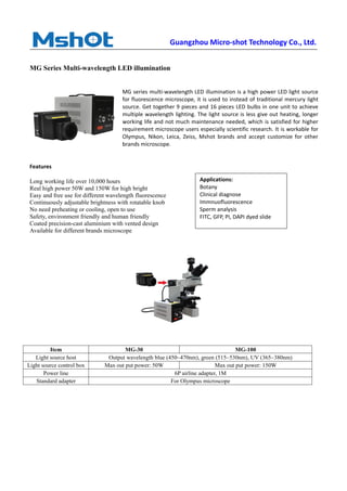 Guangzhou Micro-shot Technology Co., Ltd.
MG Series Multi-wavelength LED illumination
MG series multi-wavelength LED illumination is a high power LED light source
for fluorescence microscope, it is used to instead of traditional mercury light
source. Get together 9 pieces and 16 pieces LED bulbs in one unit to achieve
multiple wavelength lighting. The light source is less give out heating, longer
working life and not much maintenance needed, which is satisfied for higher
requirement microscope users especially scientific research. It is workable for
Olympus, Nikon, Leica, Zeiss, Mshot brands and accept customize for other
brands microscope.
Features
Long working life over 10,000 hours
Real high power 50W and 150W for high bright
Easy and free use for different wavelength fluorescence
Continuously adjustable brightness with rotatable knob
No need preheating or cooling, open to use
Safety, environment friendly and human friendly
Coated precision-cast aluminium with vented design
Available for different brands microscope
Item MG-30 MG-100
Light source host Output wavelength blue (450~470nm), green (515~530nm), UV (365~380nm)
Light source control box Max out put power: 50W Max out put power: 150W
Power line 6P airline adapter, 1M
Standard adapter For Olympus microscope
Applications:
Botany
Clinical diagnose
Immnuofluorescence
Sperm analysis
FITC, GFP, PI, DAPI dyed slide
 