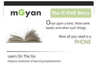 mGyan                           The IT/ITeS Story

                              Once upon a time, there were
                              books and other such things.

                                        Now all you need is a
                                                  PHONE

Learn On The Go
mGyan’s revolution of learning empowerment
 