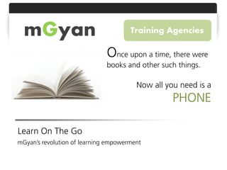mGyan                               Training Agencies

                              Once upon a time, there were
                              books and other such things.

                                        Now all you need is a
                                                  PHONE

Learn On The Go
mGyan’s revolution of learning empowerment
 
