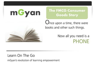 mGyan                          The FMCG/Consumer
                                     Goods Story

                              Once upon a time, there were
                              books and other such things.

                                        Now all you need is a
                                                  PHONE

Learn On The Go
mGyan’s revolution of learning empowerment
 
