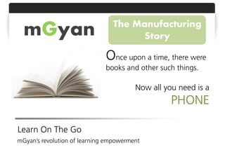 The Manufacturing
  mGyan                               Story

                              Once upon a time, there were
                              books and other such things.

                                        Now all you need is a
                                                  PHONE

Learn On The Go
mGyan’s revolution of learning empowerment
 