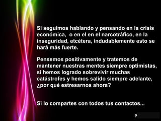 Page 13
Si seguimos hablando y pensando en la crisisSi seguimos hablando y pensando en la crisis
económica, o en el en el narcotráfico, en laeconómica, o en el en el narcotráfico, en la
inseguridad, etcétera, indudablemente esto seinseguridad, etcétera, indudablemente esto se
hará más fuerte.hará más fuerte.
Pensemos positivamente y tratemos dePensemos positivamente y tratemos de
mantener nuestras mentes siempre optimistas,mantener nuestras mentes siempre optimistas,
si hemos logrado sobrevivir muchassi hemos logrado sobrevivir muchas
catástrofes y hemos salido siempre adelante,catástrofes y hemos salido siempre adelante,
¿por qué estresarnos ahora?¿por qué estresarnos ahora?
Si lo compartes con todos tus contactos...Si lo compartes con todos tus contactos...
 