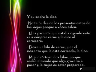 Page 5
Y su madre le dice:Y su madre le dice:
-No te burles de los presentimientos deNo te burles de los presentimientos de
los viejos porque a veces salen.los viejos porque a veces salen.
- Una pariente que estaba oyendo estoUna pariente que estaba oyendo esto
va a comprar carne y le dice alva a comprar carne y le dice al
carnicero:carnicero:
- Deme un kilo de carne, y en elDeme un kilo de carne, y en el
momento que la está cortando, le dice:momento que la está cortando, le dice:
- Mejor córteme dos kilos, porqueMejor córteme dos kilos, porque
andan diciendo que algo grave va aandan diciendo que algo grave va a
pasar y lo mejor es estar preparado.pasar y lo mejor es estar preparado.
 