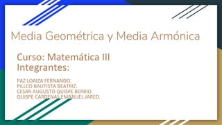 Media Geométrica y Media Armónica
Curso: Matemática III
Integrantes:
PAZ LOAIZA FERNANDO.
PILLCO BAUTISTA BEATRIZ.
CESAR AUGUSTO QUISPE BERRIO
QUISPE CARDENAS EMANUEL JARED.
 