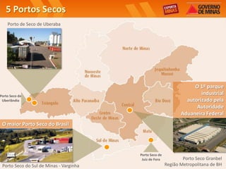 5 Portos Secos
    Porto de Seco de Uberaba




                                                                     O 1º parque
Porto Seco de
                                                                        industrial
 Uberlândia                                                       autorizado pela
                                                                      Autoridade
                                                                Aduaneira Federal
 O maior Porto Seco do Brasil




                                         Porto Seco de
                                          Juiz de Fora           Porto Seco Granbel
 Porto Seco do Sul de Minas - Varginha                   Região Metropolitana de BH
 