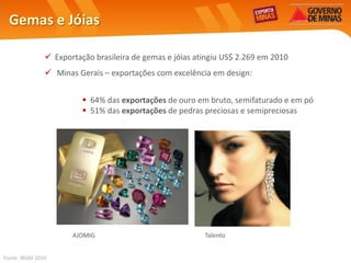 Gemas e Jóias

                Exportação brasileira de gemas e jóias atingiu US$ 2.269 em 2010
                Minas Gerais – exportações com excelência em design:


                          64% das exportações de ouro em bruto, semifaturado e em pó
                          51% das exportações de pedras preciosas e semipreciosas




                      AJOMIG                              Talento


Fonte: IBGM 2010
 