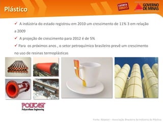 Plástico
    A indústria do estado registrou em 2010 um crescimento de 11% 3 em relação
   a 2009
    A projeção de crescimento para 2012 é de 5%
    Para os próximos anos , o setor petroquímico brasileiro prevê um crescimento
   no uso de resinas termoplásticas




                                                Fonte: Abiplast – Associação Brasileira da Indústria do Plástico
 