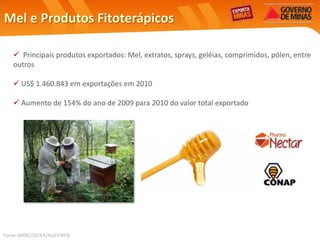 Mel e Produtos Fitoterápicos

    Principais produtos exportados: Mel, extratos, sprays, geléias, comprimidos, pólen, entre
   outros

    US$ 1.460.843 em exportações em 2010

    Aumento de 154% do ano de 2009 para 2010 do valor total exportado




Fonte: MDIC/SECEX/ALICEWEB
 