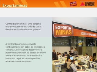 Exportaminas



 Central Exportaminas, uma parceria
 entre o Governo do Estado de Minas
 Gerais e entidades do setor privado.




 A Central Exportaminas investe
 continuamente em ações de inteligência
 comercial, objetivando desenvolver o
 potencial exportador do estado de modo
 a criar uma demanda internacional e
 incentivar negócios de companhias
 mineiras em outros países.
 