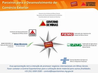 Parceiros para o Desenvolvimento do
Comércio Exterior
                                       Governo do Estado de Minas Gerais
                                    Secretaria de Desenvolvimento Econômico
                                       Coordenadoria de Comércio Exterior




     Essa apresentação tem a intenção de promover negócios internacionais em Minas Gerais.
   Favor contatar a Central Exportaminas para a utilização deste material para outras finalidades.
                      +55 (31) 3269-5500 – central@exportaminas.mg.gov.br
 