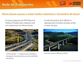 Rede de Transportes

Minas Gerais possui a maior malha rodoviária e ferroviária do Brasil

  O maior programa de PPP (Parceria            A rede ferroviária de 5.200 Km é
  Público-Privado) para rodovias está          operada pela iniciativa privada sendo
  em andamento em Minas Gerais.                a maior do país.




   “Linha-Verde” – a rodovia que interliga o   Ferrovia Centro-Atlântica (FCA)
   Aeroporto Internacional ao centro de Belo
   Horizonte
                                                                        Fonte: Apresentação SEDE 2007
 