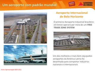 Um aeroporto com padrão mundial

                                  Aeroporto Internacional
                                    de Belo Horizonte
                                O primeiro Aeroporto Industrial brasileiro
                                em breve operará por meio de um FREE
                                TRADE ZONE SYSTEM




                                Um dos melhores e mais bem equipados
                                aeroportos da América Latina foi
                                desenhado para comportar indústrias
                                nacionais e internacionais

Fonte: Apresentação SEDE 2011
 