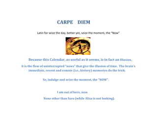 CARPE 
DIEM 
Latin 
for 
seize 
the 
day, 
better 
yet, 
seize 
the 
moment, 
the 
“Now” 
Because 
this 
Calendar, 
as 
useful 
as 
it 
seems, 
is 
in 
fact 
an 
Illusion, 
it 
is 
the 
flow 
of 
uninterrupted 
“nows” 
that 
give 
the 
illusion 
of 
time. 
The 
brain’s 
immediate, 
recent 
and 
remote 
(i.e., 
history) 
memories 
do 
the 
trick. 
So, 
indulge 
and 
seize 
the 
moment, 
the 
“NOW”. 
I 
am 
out 
of 
here, 
now. 
None 
other 
than 
Saro 
(while 
Alisa 
is 
not 
looking). 
