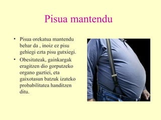 Pisua mantendu Pisua orekatua mantendu behar da , inoiz ez pisu gehiegi ezta pisu gutxiegi. Obesitateak, gainkargak eragitzen dio gorputzeko organo guztiei, eta gaixotasun batzuk izateko probabilitatea handitzen ditu. 