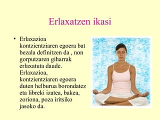 Erlaxatzen ikasi Erlaxazioa  kontzientziaren egoera bat bezala definitzen da , non gorputzaren giharrak erlaxatuta daude. Erlaxazioa, kontzientziaren egoera duten helburua borondatez eta libreki izatea, bakea, zoriona, poza iritsiko jasoko da.   