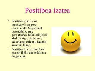 Positiboa izatea Positiboa izatea oso lagungarria da gure osasunerako.Negatiboak izatea,aldiz, gure gorputzaren defentsak jeitsi ahal dizkigu, eta,beraz , gaixotasun gehiago izateko aukerak daude. Positiboa izatea positiboki osasun fisiko eta psikikoan eragina du. 
