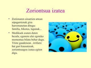 Zoriontsua izatea Zorionaren oinarrien artean aipagarrienak giza harremanetan ditugu: familia, bikotea, lagunak...  Medikuek esaten duten bezala, egunero alai egoteko momentua bilatu behar dugu. Triste gaudenean , irrifarre bat guri kausatzeak, zoriontsuagoa izatea egiten digu. 