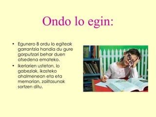 Ondo lo egin: Egunero 8 ordu lo egiteak garrantzia handia du gure gorputzari behar duen atsedena emateko.  Ikerlarien ustetan, lo gabeziak, ikasteko ahalmenean eta eta memorian, zailtasunak sortzen ditu. 